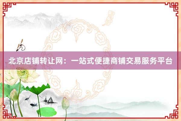 北京店铺转让网：一站式便捷商铺交易服务平台